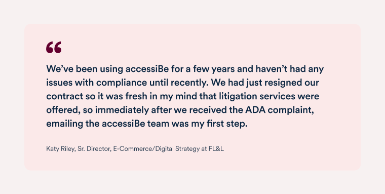 Quote by Katy Riley, senior director, e-commerce and digital strategy at FL&L "We use accessiBe’s service because of their specialized knowledge and Al technology, and it was very apparent how much the team stands behind their product, and how accessiBe invested significant resources to support our effort. I have recommended accessiBe before this and now I feel like we have an even greater sense of ease moving forward."